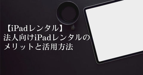 【iPadレンタル】法人向けiPadレンタルのメリットと活用方法