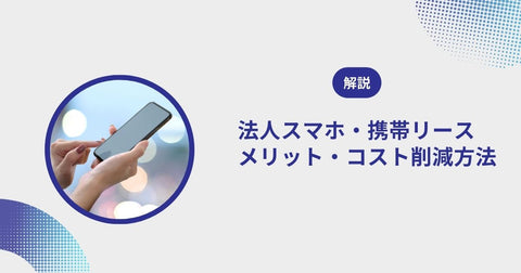 法人スマホ・携帯リースのメリットからコスト削減方法まで徹底解説